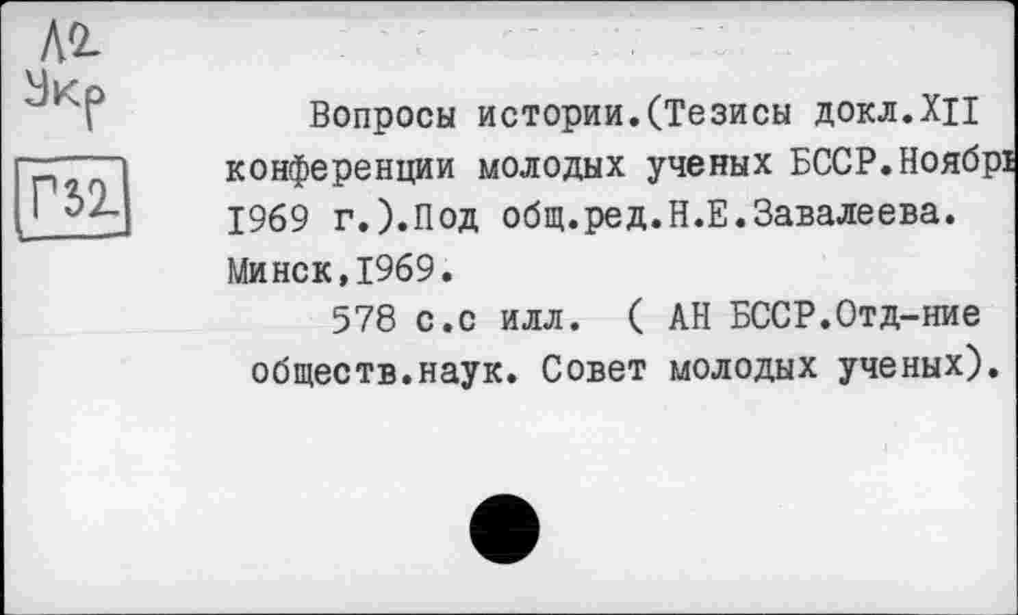 ﻿Л2-
Экр
Г5Ї
Вопросы истории.(Тезисы докл.ХЦ конференции молодых ученых БССР.Ноябрі 1969 г.).Под общ.ред.Н.Е.Завалеева. Минск,1969.
578 с.с илл. ( АН БССР.Отд-ние обществ.наук. Совет молодых ученых).